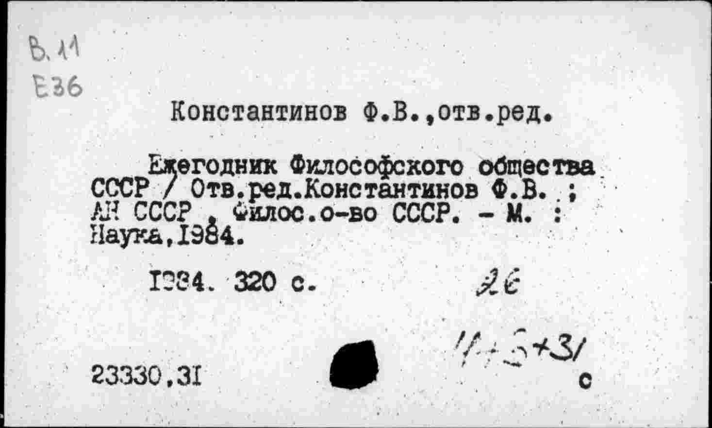 ﻿ЪЗб
Константинов Ф.В.,отв.ред.
Ежегодник Философского общества СССР / Отв.ред.Константинов Ф.В. ; АН СССР , Филос.о-во СССР. - М. : Наука,1984.
1084. 320 с.
л У
23330.31	ЯР	С